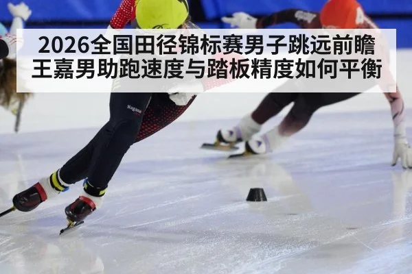 2026全国田径锦标赛男子跳远前瞻 王嘉男助跑速度与踏板精度如何平衡